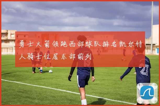 勇士火箭领跑西部球队排名凯尔特人骑士位居东部前列