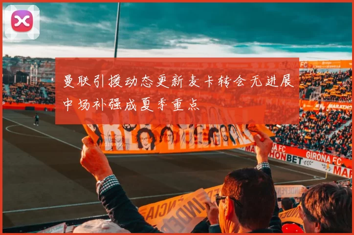 曼联引援动态更新麦卡转会无进展中场补强成夏季重点