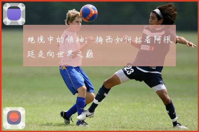 绝境中的领袖：梅西如何扛着阿根廷走向世界之巅