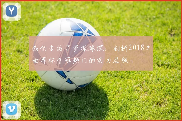 我们专访了资深球探，剖析2018年世界杯夺冠热门的实力层级