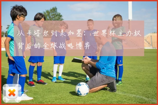从卡塔尔到美加墨：世界杯主办权背后的全球战略博弈