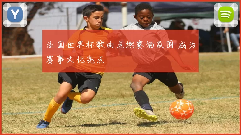 法国世界杯歌曲点燃赛场氛围 成为赛事文化亮点