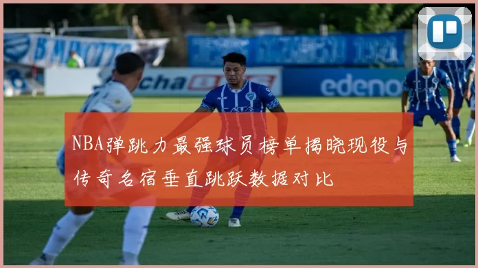 NBA弹跳力最强球员榜单揭晓现役与传奇名宿垂直跳跃数据对比