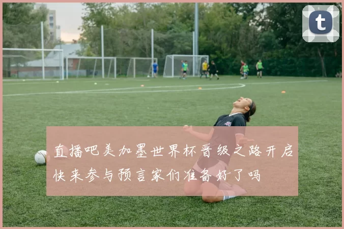 直播吧美加墨世界杯晋级之路开启快来参与预言家们准备好了吗