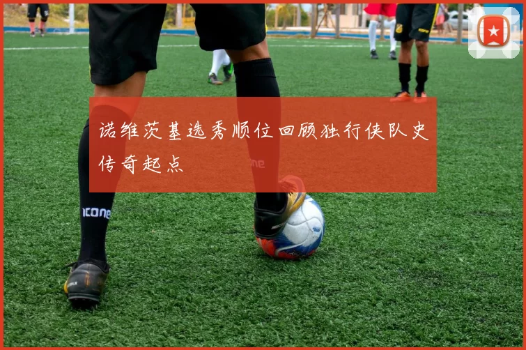 诺维茨基选秀顺位回顾独行侠队史传奇起点