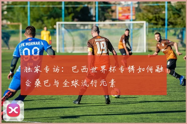 独家专访：巴西世界杯专辑如何融合桑巴与全球流行元素