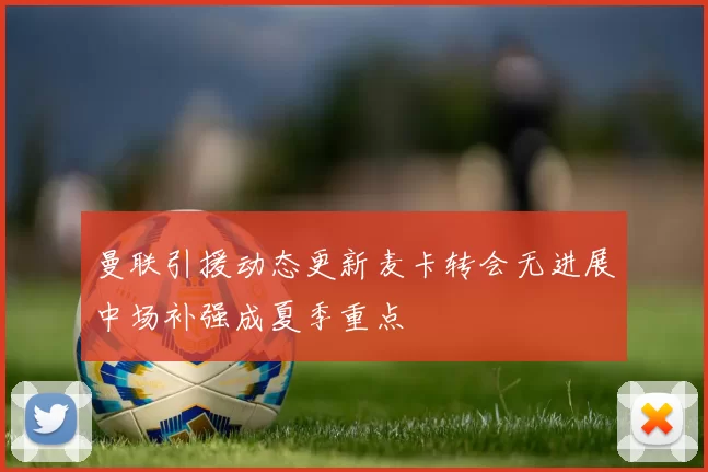 曼联引援动态更新麦卡转会无进展中场补强成夏季重点