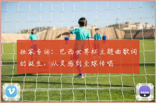 独家专访：巴西世界杯主题曲歌词的诞生，从灵感到全球传唱