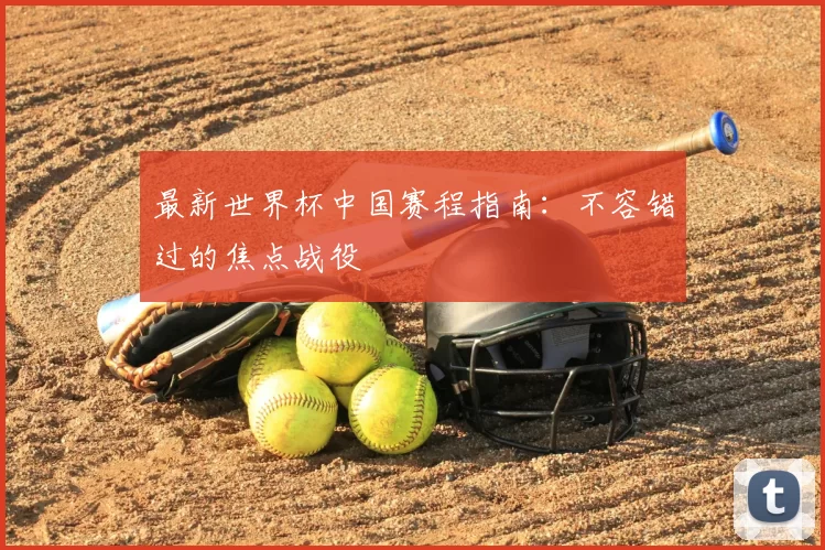 最新世界杯中国赛程指南：不容错过的焦点战役