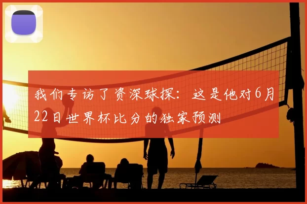 我们专访了资深球探:这是他对6月22日世界杯比分的独家预测