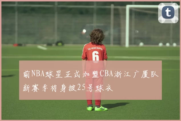 前NBA球星正式加盟CBA浙江广厦队新赛季将身披25号球衣