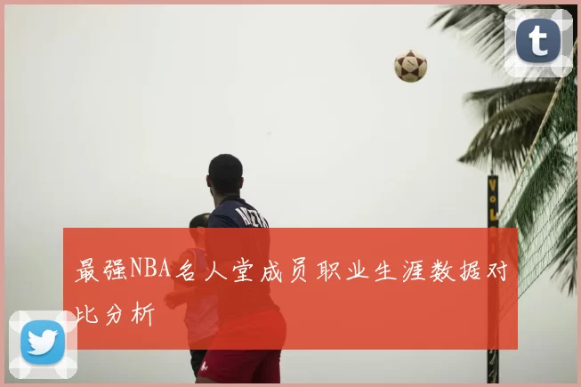 最强NBA名人堂成员职业生涯数据对比分析