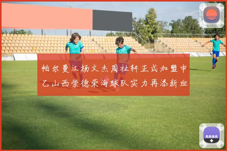 帕尔曼江杨文杰周祉轩正式加盟中乙山西崇德荣海球队实力再添新血
