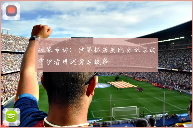 独家专访:世界杯历史比分记录的守护者讲述背后故事