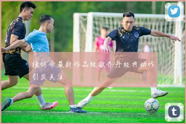 模仿帝最新作品致敬乔丹经典动作引发关注