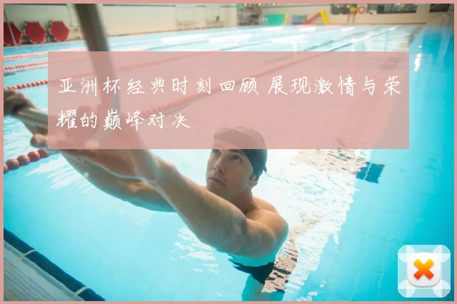 亚洲杯经典时刻回顾 展现激情与荣耀的巅峰对决