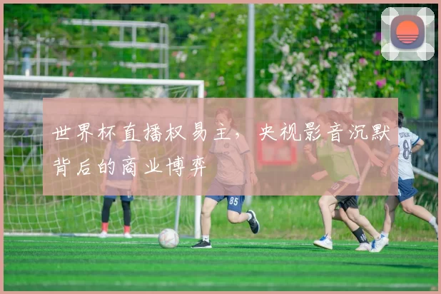 世界杯直播权易主，央视影音沉默背后的商业博弈