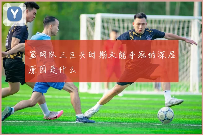 篮网队三巨头时期未能夺冠的深层原因是什么