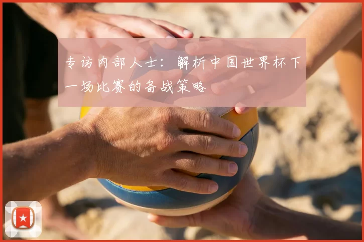 专访内部人士：解析中国世界杯下一场比赛的备战策略