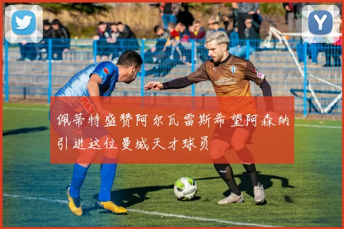 佩蒂特盛赞阿尔瓦雷斯希望阿森纳引进这位曼城天才球员