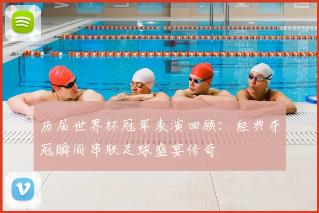 历届世界杯冠军表演回顾：经典夺冠瞬间串联足球盛宴传奇
