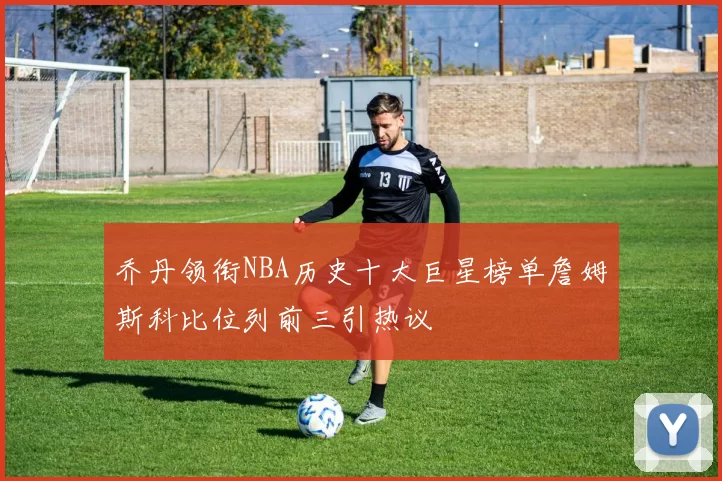 乔丹领衔NBA历史十大巨星榜单詹姆斯科比位列前三引热议