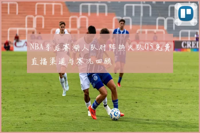 NBA季后赛湖人队对阵热火队G5免费直播渠道与赛况回顾