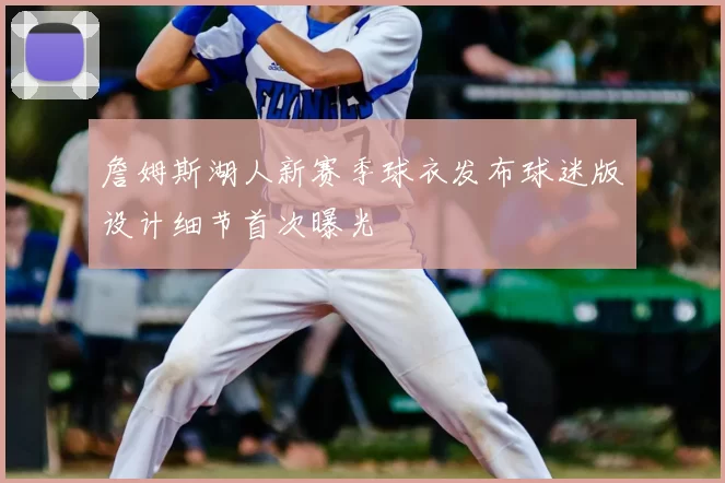詹姆斯湖人新赛季球衣发布球迷版设计细节首次曝光
