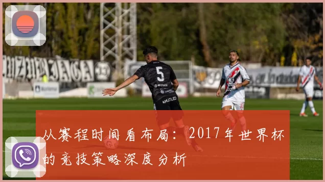 从赛程时间看布局:2017年世界杯的竞技策略深度分析