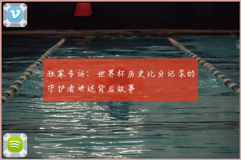 独家专访：世界杯历史比分记录的守护者讲述背后故事