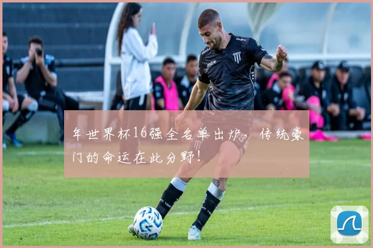 年世界杯16强全名单出炉，传统豪门的命运在此分野！