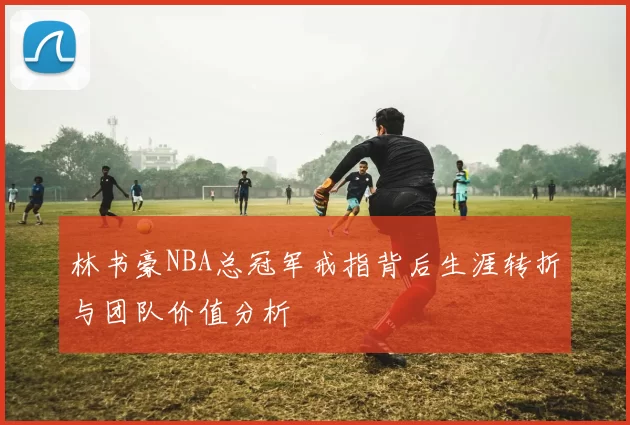 林书豪NBA总冠军戒指背后生涯转折与团队价值分析