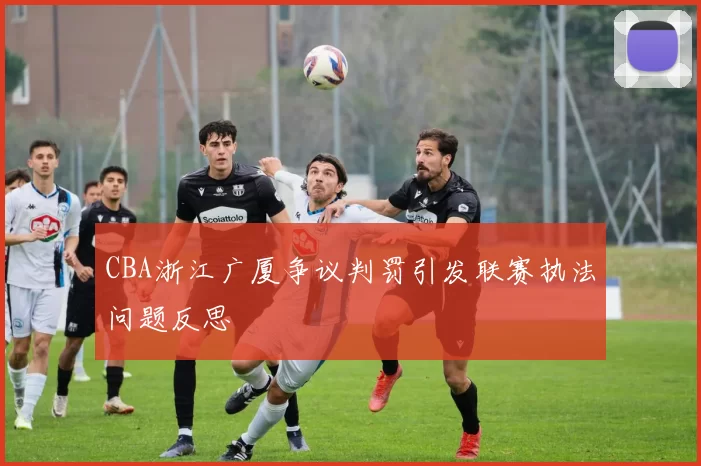 CBA浙江广厦争议判罚引发联赛执法问题反思