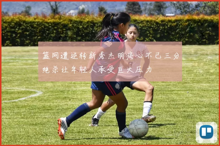 篮网遭逆转新秀杰明痛心不已三分绝杀让年轻人承受巨大压力