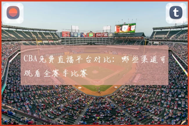 CBA免费直播平台对比：哪些渠道可观看全赛季比赛