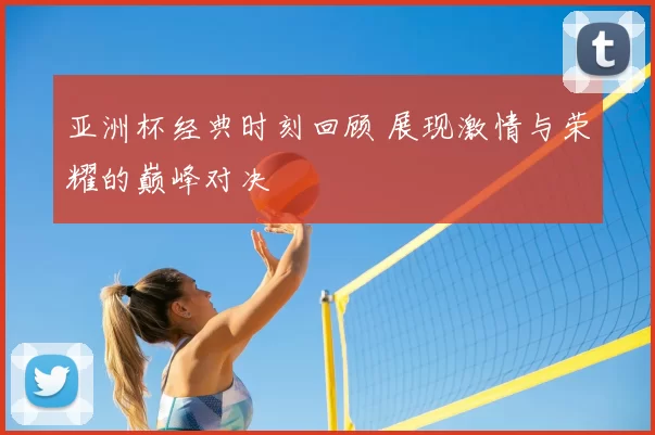 亚洲杯经典时刻回顾 展现激情与荣耀的巅峰对决