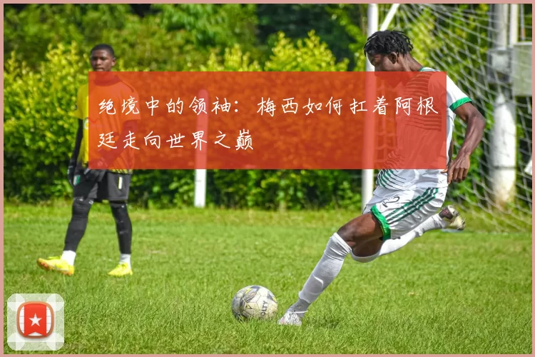 绝境中的领袖：梅西如何扛着阿根廷走向世界之巅