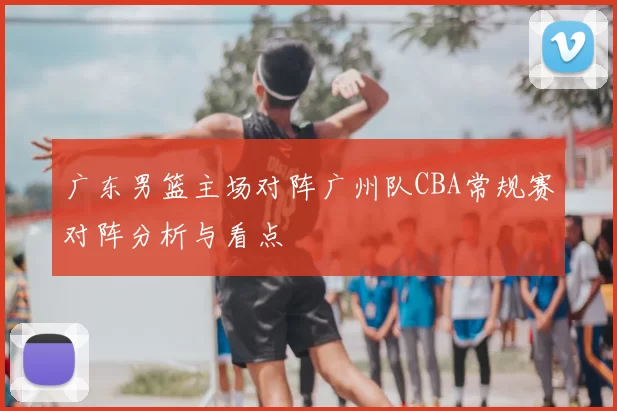 广东男篮主场对阵广州队CBA常规赛对阵分析与看点