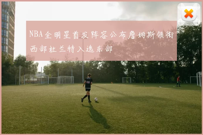 NBA全明星首发阵容公布詹姆斯领衔西部杜兰特入选东部