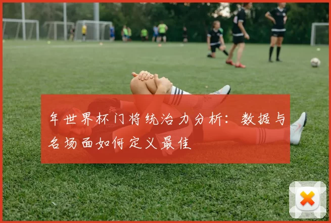 年世界杯门将统治力分析：数据与名场面如何定义最佳