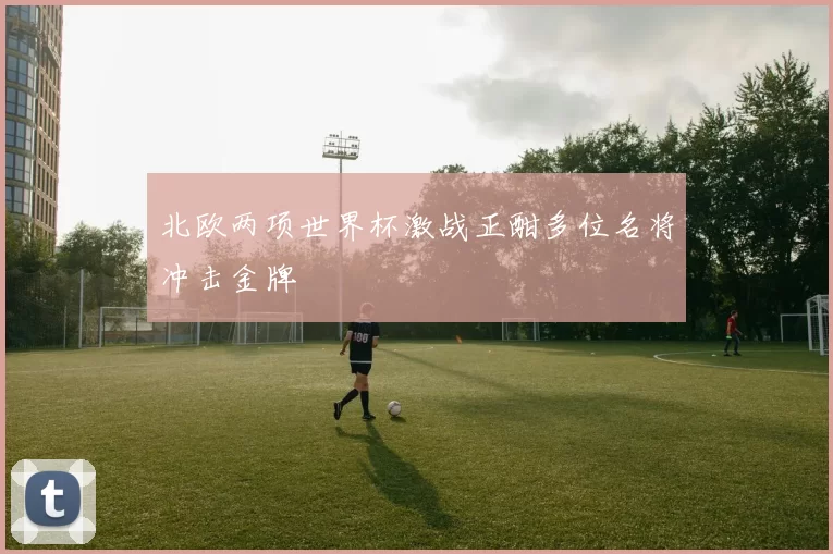 北欧两项世界杯激战正酣多位名将冲击金牌
