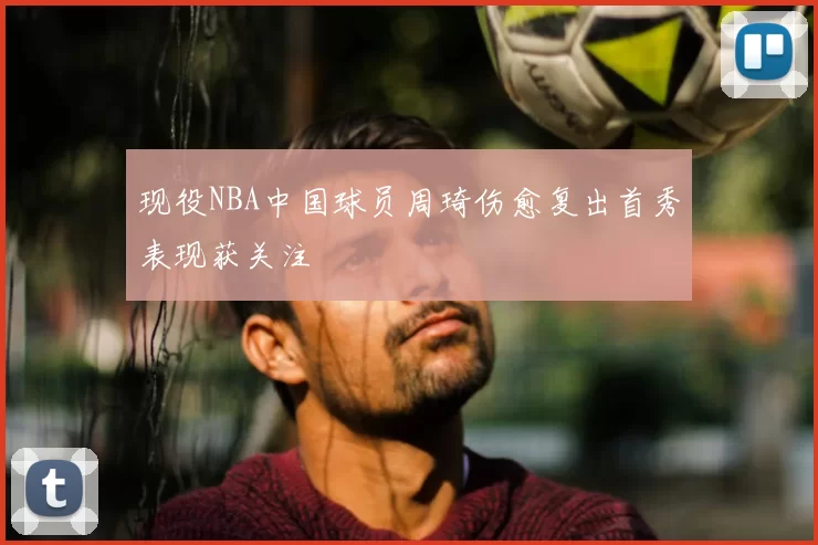现役NBA中国球员周琦伤愈复出首秀表现获关注