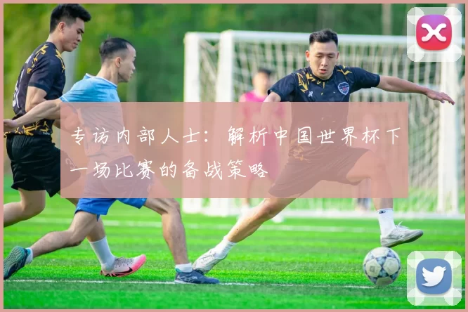 专访内部人士：解析中国世界杯下一场比赛的备战策略