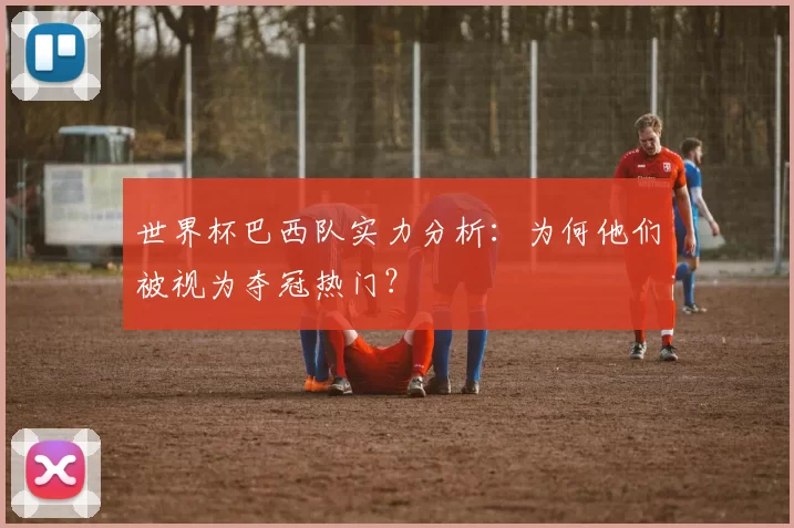 世界杯巴西队实力分析：为何他们被视为夺冠热门？