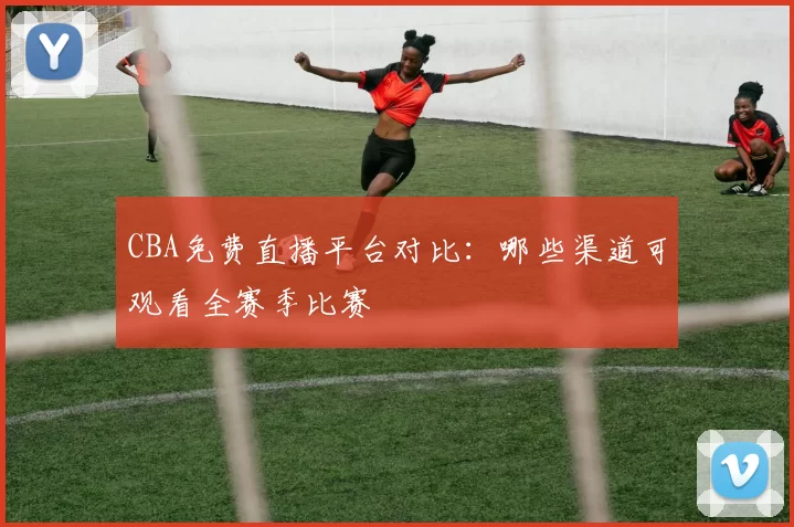 CBA免费直播平台对比：哪些渠道可观看全赛季比赛
