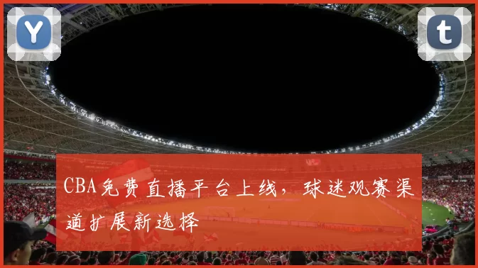 CBA免费直播平台上线，球迷观赛渠道扩展新选择