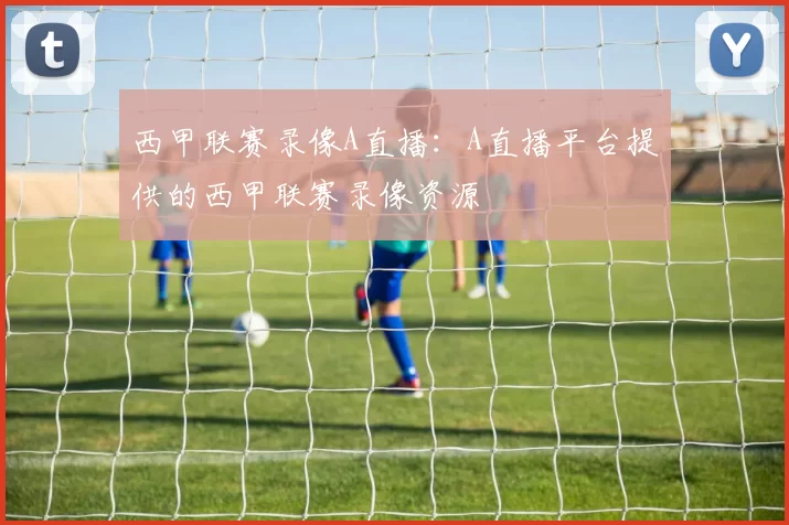 西甲联赛录像A直播：A直播平台提供的西甲联赛录像资源