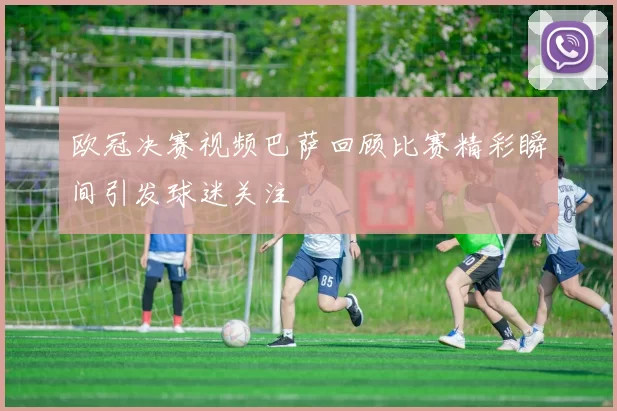 欧冠决赛视频巴萨回顾比赛精彩瞬间引发球迷关注