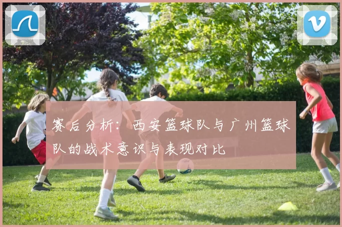 赛后分析：西安篮球队与广州篮球队的战术意识与表现对比