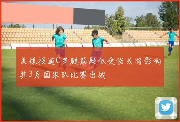 美媒报道C罗腿筋疑似受伤或将影响其3月国家队比赛出战